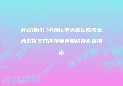 呼和浩特闫小林医学美容医院与五洲整形美容医院特色解析及选择指南