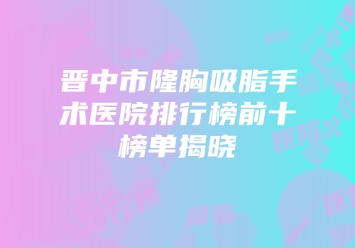 晋中市隆胸吸脂手术医院排行榜前十榜单揭晓