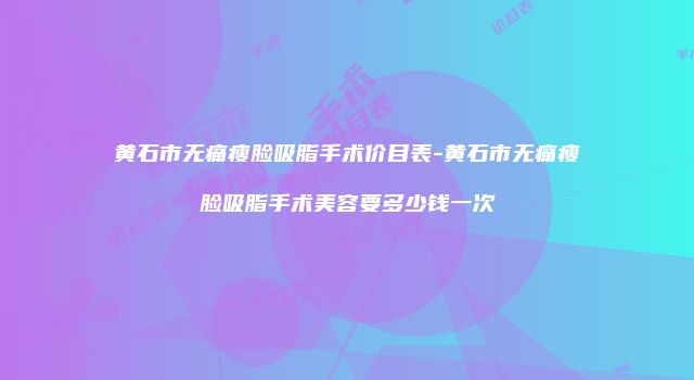 黄石市无痛瘦脸吸脂手术价目表-黄石市无痛瘦脸吸脂手术美容要多少钱一次