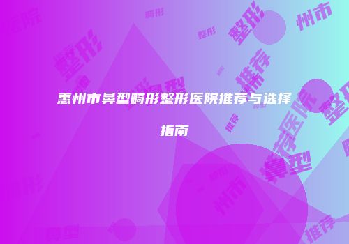 惠州市鼻型畸形整形医院推荐与选择指南
