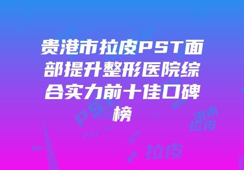 贵港市拉皮PST面部提升整形医院综合实力前十佳口碑榜