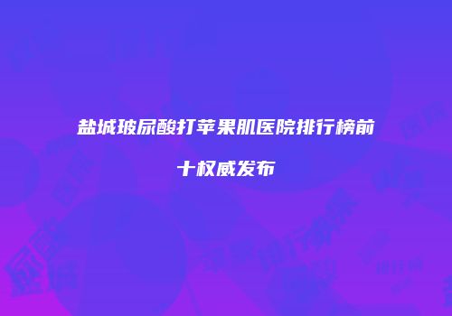 盐城玻尿酸打苹果肌医院排行榜前十权威发布