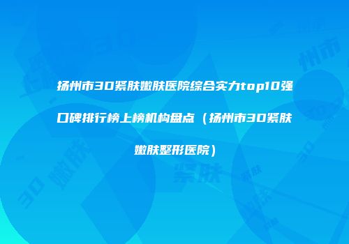 扬州市3D紧肤嫩肤医院综合实力top10强口碑排行榜上榜机构盘点（扬州市3D紧肤嫩肤整形医院）