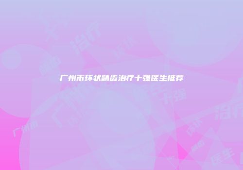广州市环状龋齿治疗十强医生推荐