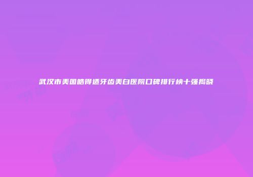 武汉市美国皓得适牙齿美白医院口碑排行榜十强揭晓