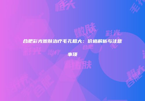 合肥彩光嫩肤治疗毛孔粗大：价格解析与注意事项
