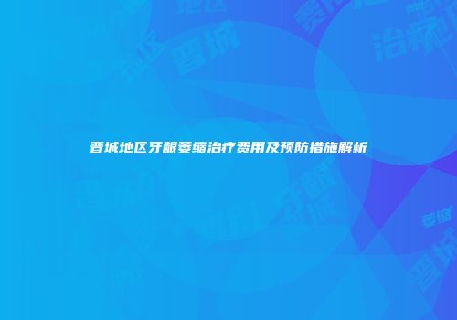 晋城地区牙龈萎缩治疗费用及预防措施解析