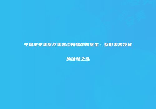 宁国市安美医疗美容诊所陈向东医生：整形美容领域的信赖之选