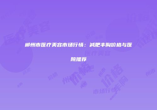 郴州市医疗美容市场行情：减肥丰胸价格与医院推荐