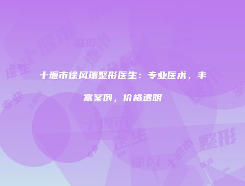 十堰市徐风瑞整形医生：专业医术，丰富案例，价格透明