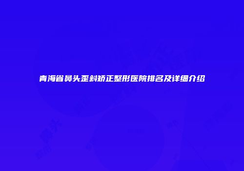 青海省鼻头歪斜矫正整形医院排名及详细介绍