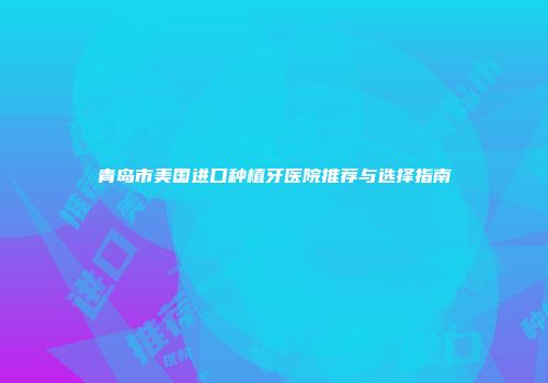 青岛市美国进口种植牙医院推荐与选择指南