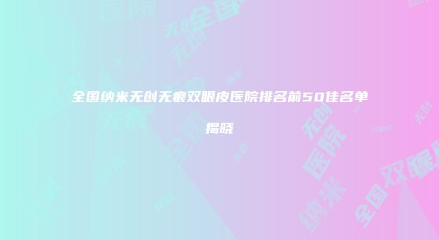 全国纳米无创无痕双眼皮医院排名前50佳名单揭晓