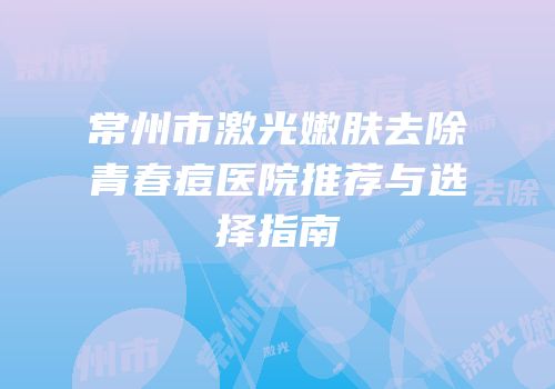 常州市激光嫩肤去除青春痘医院推荐与选择指南