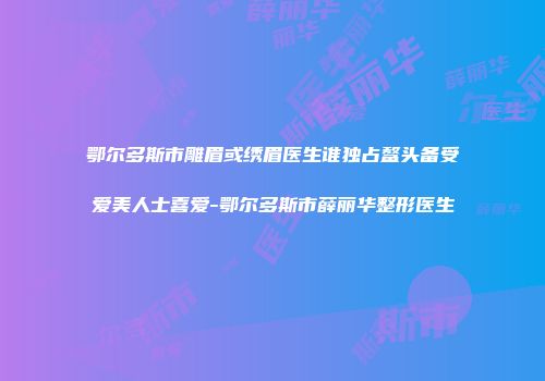 鄂尔多斯市雕眉或绣眉医生谁独占鳌头备受爱美人士喜爱-鄂尔多斯市薛丽华整形医生