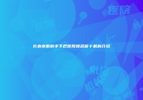 长春市脂肪丰下巴医院排名前十机构介绍