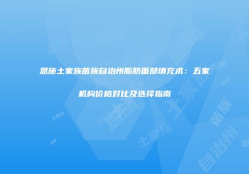 恩施土家族苗族自治州脂肪面部填充术：五家机构价格对比及选择指南