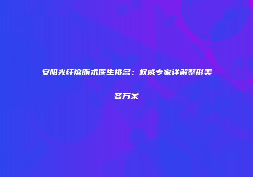安阳光纤溶脂术医生排名：权威专家详解整形美容方案