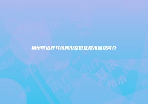 扬州市治疗耳朵畸形整形医院排名及简介