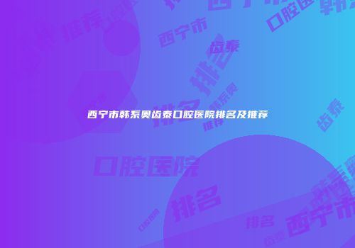 西宁市韩系奥齿泰口腔医院排名及推荐