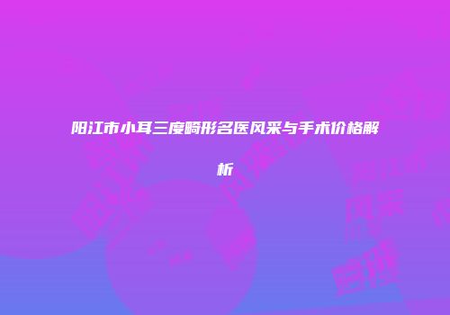 阳江市小耳三度畸形名医风采与手术价格解析