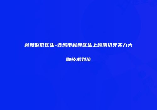 林赫整形医生-晋城市林赫医生上颌侧切牙实力大咖技术到位