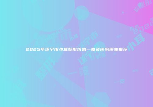 2025年遂宁市小耳整形价格一览及医院医生推荐