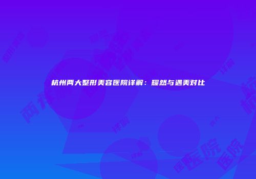 杭州两大整形美容医院详解：耀然与遇美对比