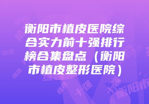 衡阳市植皮医院综合实力前十强排行榜合集盘点（衡阳市植皮整形医院）