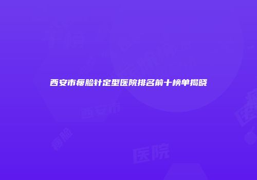 西安市瘦脸针定型医院排名前十榜单揭晓