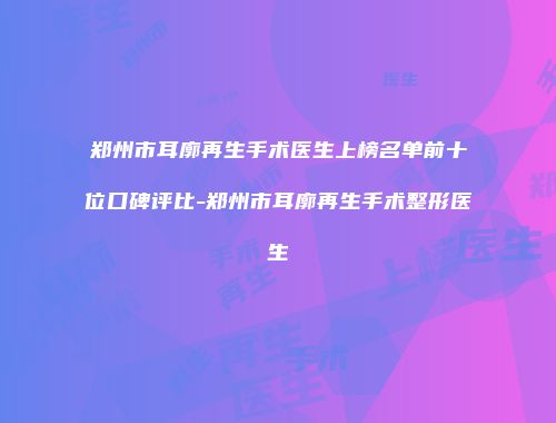 郑州市耳廓再生手术医生上榜名单前十位口碑评比-郑州市耳廓再生手术整形医生