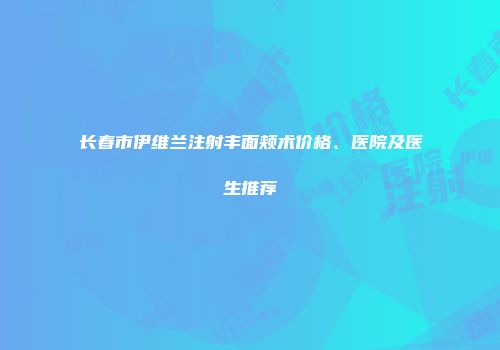 长春市伊维兰注射丰面颊术价格、医院及医生推荐