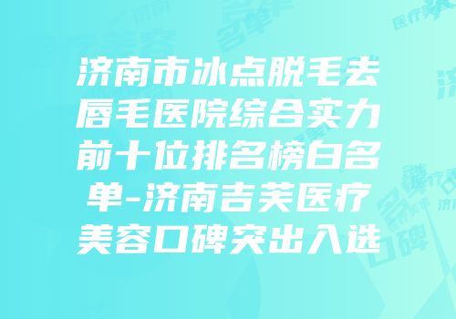 济南市冰点脱毛去唇毛医院综合实力前十位排名榜白名单-济南吉芙医疗美容口碑突出入选