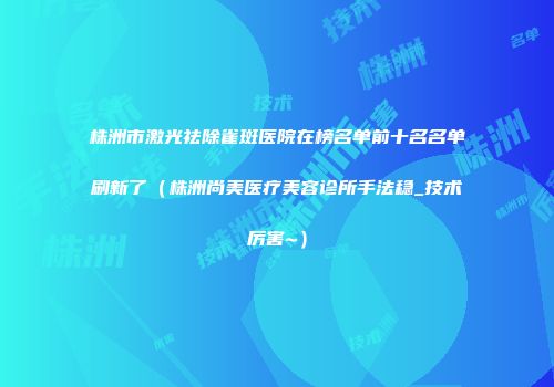 株洲市激光祛除雀斑医院在榜名单前十名名单刷新了（株洲尚美医疗美容诊所手法稳_技术厉害~）
