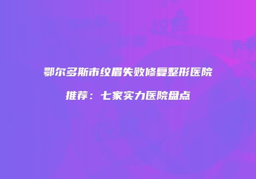 鄂尔多斯市纹眉失败修复整形医院推荐：七家实力医院盘点
