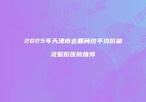 2025年天津市去眉间纹平均价格及整形医院推荐