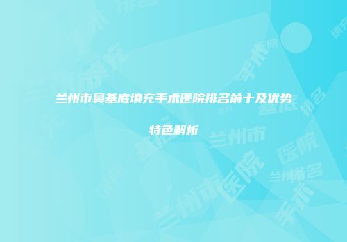兰州市鼻基底填充手术医院排名前十及优势特色解析