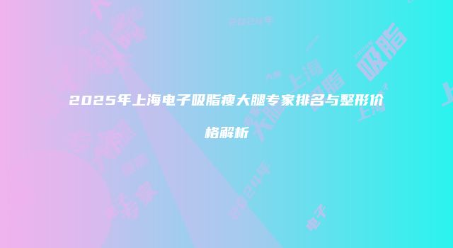 2025年上海电子吸脂瘦大腿专家排名与整形价格解析
