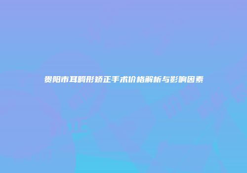 贵阳市耳畸形矫正手术价格解析与影响因素