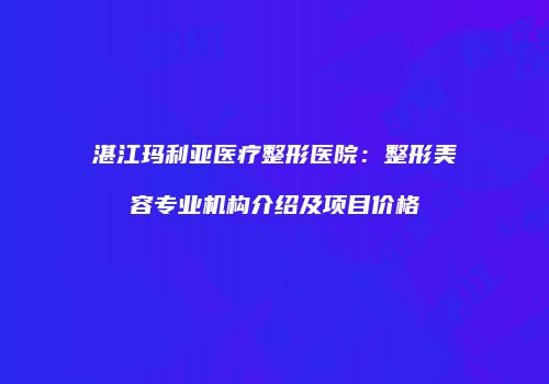 湛江玛利亚医疗整形医院：整形美容专业机构介绍及项目价格