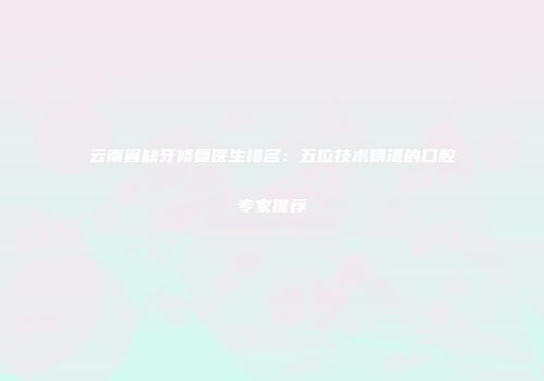 云南省缺牙修复医生排名：五位技术精湛的口腔专家推荐