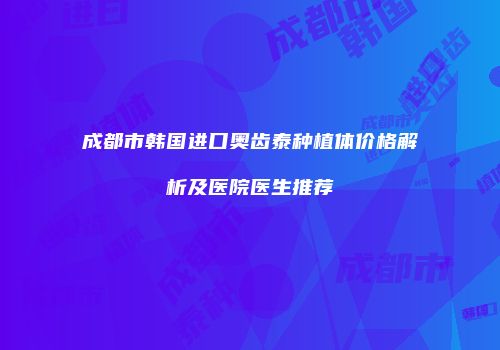 成都市韩国进口奥齿泰种植体价格解析及医院医生推荐