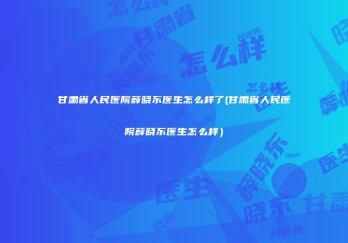 甘肃省人民医院薛晓东医生怎么样了(甘肃省人民医院薛晓东医生怎么样）