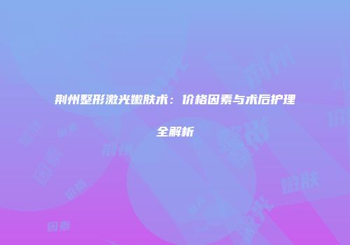 荆州整形激光嫩肤术：价格因素与术后护理全解析