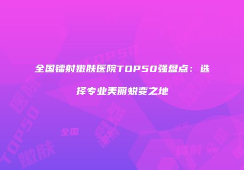 全国镭射嫩肤医院TOP50强盘点：选择专业美丽蜕变之地