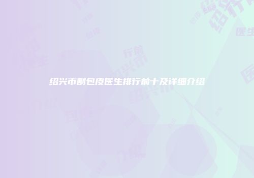 绍兴市割包皮医生排行前十及详细介绍