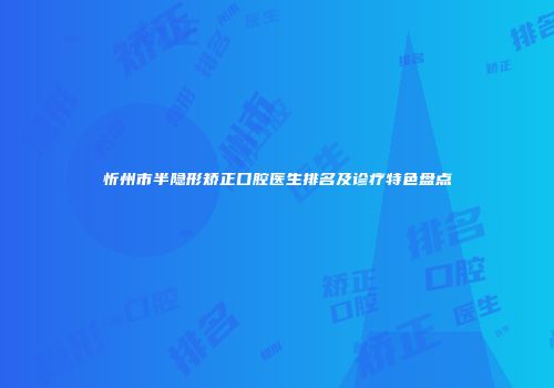 忻州市半隐形矫正口腔医生排名及诊疗特色盘点