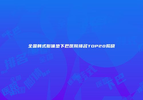 全国韩式膨体垫下巴医院排名TOP20揭晓