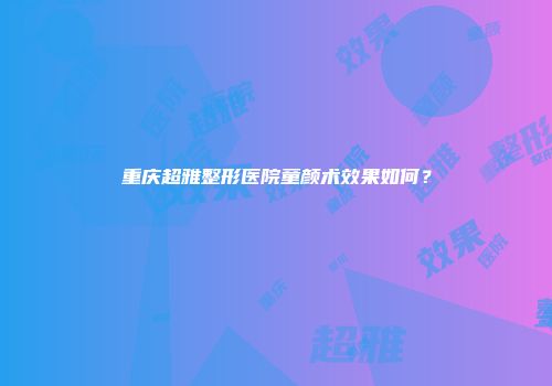 重庆超雅整形医院童颜术效果如何？