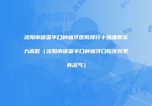 沈阳市德国半口种植牙医院排行十强细数实力高低（沈阳市德国半口种植牙口腔医院更有名气）